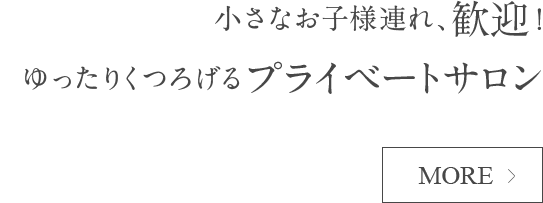 小さなお子様連れ、歓迎！ゆったりくつろげるプライベートサロン