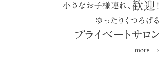 小さなお子様連れ、歓迎！ゆったりくつろげるプライベートサロン